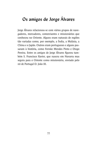Jorge Álvares relacionou-se com vários grupos de nave-
gadores, mercadores, comerciantes e missionários que
conheceu no Oriente. Alguns eram naturais de regiões
tão variadas como, por exemplo, a Índia, a Malásia, a
China e o Japão. Outros eram portugueses e alguns pas-
saram à história, como Fernão Mendes Pinto e Diogo
Pereira. Entre os amigos de Jorge Álvares figurou tam-
bém S. Francisco Xavier, que nasceu em Navarra mas
seguiu para o Oriente como missionário, enviado pelo
rei de Portugal D. João III.
Os amigos de Jorge Álvares
 