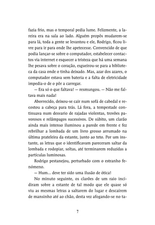 fazia frio, mas o temporal pedia lume. Felizmente, a la-
reira era na sala ao lado. Alguém propôs mudarem-se
para lá, toda a gente se levantou e ele, Rodrigo, ficou li-
vre para ir para onde lhe apetecesse. Convencido de que
podia lançar-se sobre o computador, estabelecer contac-
tos via internet e esquecer a tristeza que há uma semana
lhe pesava sobre o coração, esgueirou-se para a bibliote-
ca da casa onde o tinha deixado. Mas, azar dos azares, o
computador estava sem bateria e a falta de eletricidade
impedia-o de o pôr a carregar.
— Era só o que faltava! — resmungou. — Não me fal-
tava mais nada!
Aborrecido, deixou-se cair num sofá de cabedal e re-
costou a cabeça para trás. Lá fora, a tempestade con-
tinuava num desvario de rajadas violentas, trovões pa-
vorosos e relâmpagos sucessivos. De súbito, um clarão
ainda mais intenso iluminou a parede em frente e fez
rebrilhar a lombada de um livro grosso arrumado na
última prateleira da estante, junto ao teto. Por um ins-
tante, as letras que o identificavam pareceram saltar da
lombada e rodopiar, soltas, até terminarem reduzidas a
partículas luminosas.
Rodrigo pestanejou, perturbado com o estranho fe-
nómeno.
— Hum… deve ter sido uma ilusão de ótica!
No minuto seguinte, os clarões de um raio inci-
diram sobre a estante de tal modo que ele quase só
viu as mesmas letras a saltarem do lugar e descaírem
de mansinho até ao chão, desta vez afogando-se no ta-
 