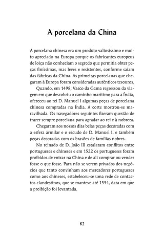 A porcelana chinesa era um produto valiosíssimo e mui-
to apreciado na Europa porque os fabricantes europeus
de loiça não conheciam o segredo que permitia obter pe-
ças finíssimas, mas leves e resistentes, conforme saíam
das fábricas da China. As primeiras porcelanas que che-
garam à Europa foram consideradas autênticos tesouros.
Quando, em 1498, Vasco da Gama regressou da via-
gem em que descobriu o caminho marítimo para a Índia,
ofereceu ao rei D. Manuel I algumas peças de porcelana
chinesa compradas na Índia. A corte mostrou-se ma-
ravilhada. Os navegadores seguintes fizeram questão de
trazer sempre porcelana para agradar ao rei e à nobreza.
Chegaram aos nossos dias belas peças decoradas com
a esfera armilar e o escudo de D. Manuel I, e também
peças decoradas com os brasões de famílias nobres.
No reinado de D. João III estalaram conflitos entre
portugueses e chineses e em 1522 os portugueses foram
proibidos de entrar na China e de ali comprar ou vender
fosse o que fosse. Para não se verem privados dos negó-
cios que tanto convinham aos mercadores portugueses
como aos chineses, estabeleceu-se uma rede de contac-
tos clandestinos, que se manteve até 1554, data em que
a proibição foi levantada.
A porcelana da China
 