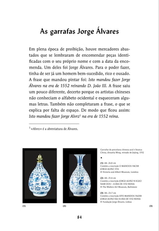 Garrafas de porcelana chinesa azul e branca
China, dinastia Ming, reinado de Jiajing, 1552
▼
(1)  Alt. 24,8 cm
Contém a inscrição O MANOOU FACER
JORGE ALVRZ 1552
© Victoria and Albert Museum, Londres
(2)  Alt. 25,4 cm
Contém a inscrição JORGE ALVRZ N EGEO
NAM DOU – A ERA DE 1552 REINA
© The Walters Art Museum, Baltimore
(3)  Alt. 23,7 cm
Contém a inscrição ISTO MANDOU FAZER
JORGE ALVRZ NA//A ERA DE 1552 REINA
© Fundação Jorge Álvares, Lisboa
Em plena época de proibição, houve mercadores abas-
tados que se lembraram de encomendar peças identi-
ficadas com o seu próprio nome e com a data da enco-
menda. Um deles foi Jorge Álvares. Para o poder fazer,
tinha de ser já um homem bem-sucedido, rico e ousado.
A frase que mandou pintar foi: Isto mandou fazer Jorge
Álvares na era de 1552 reinando D. João III. A frase saiu
um pouco diferente, decerto porque os artistas chineses
não conheciam o alfabeto ocidental e esqueceram algu-
mas letras. Também não completaram a frase, o que se
explica por falta de espaço. De modo que ficou assim:
Isto mandou fazer Jorge Alvrz1
na era de 1552 reina.
1
«Alvrz» é a abreviatura de Álvares.
(1) (2) (3)
As garrafas Jorge Álvares
 
