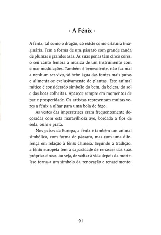 A fénix, tal como o dragão, só existe como criatura ima-
ginária. Tem a forma de um pássaro com grande cauda
de plumas e grandes asas. As suas penas têm cinco cores,
o seu canto lembra a música de um instrumento com
cinco modulações. Também é benevolente, não faz mal
a nenhum ser vivo, só bebe água das fontes mais puras
e alimenta-se exclusivamente de plantas. Este animal
mítico é considerado símbolo do bem, da beleza, do sol
e das boas colheitas. Aparece sempre em momentos de
paz e prosperidade. Os artistas representam muitas ve-
zes a fénix a olhar para uma bola de fogo.
As vestes das imperatrizes eram frequentemente de-
coradas com esta maravilhosa ave, bordada a fios de
seda, ouro e prata.
Nos países da Europa, a fénix é também um animal
simbólico, com forma de pássaro, mas com uma dife-
rença em relação à fénix chinesa. Segundo a tradição,
a fénix europeia tem a capacidade de renascer das suas
próprias cinzas, ou seja, de voltar à vida depois da morte.
Isso torna-a um símbolo da renovação e renascimento.
A Fénix
 