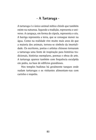 A tartaruga é o único animal mítico chinês que também
existe na natureza. Segundo a tradição, representa o uni-
verso. A carapaça, em forma de cúpula, representa o céu.
A barriga representa a terra, que se consegue mover na
água. Como na realidade vive muito mais anos do que
a maioria dos animais, tornou-se símbolo da imortali-
dade. Os escritores, poetas e artistas chineses tornaram
a tartaruga uma fonte de inspiração para histórias tra-
dicionais, histórias exemplares, poemas e obras de arte.
A tartaruga aparece também com frequência esculpida
em pedra, na base de edifícios grandiosos.
Nos templos budistas há geralmente tanques onde
nadam tartarugas e os visitantes alimentam-nas com
carinho e respeito.
A Tartaruga
 