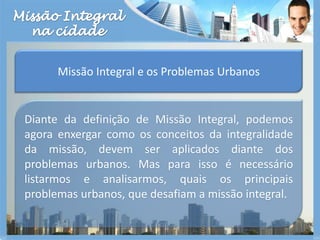 Missão Integralna cidadeMissão Integral e os Problemas UrbanosDiante da definição de Missão Integral, podemos agora enxergar como os conceitos da integralidade da missão, devem ser aplicados diante dos problemas urbanos. Mas para isso é necessário listarmos e analisarmos, quais os principais problemas urbanos, que desafiam a missão integral.