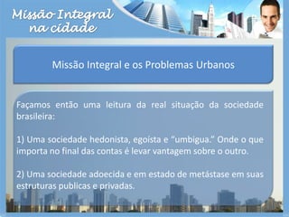 Missão Integralna cidadeMissão Integral e os Problemas UrbanosFaçamos então uma leitura da real situação da sociedade brasileira: 1) Uma sociedade hedonista, egoísta e “umbigua.” Onde o que importa no final das contas é levar vantagem sobre o outro.2) Uma sociedade adoecida e em estado de metástase em suas estruturas publicas e privadas.