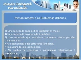 Missão Integralna cidadeMissão Integral e os Problemas Urbanos3) Uma sociedade onde os fins justificam os meios.4) Uma sociedade acostumada à barbárie.5) Uma sociedade que relativizou o absoluto. Isto se percebe claramente na:• Na deteriorização das estruturas familiares.• Na quebra dos elos relacionais.• Na quebra de conceitos e paradigmas relacionados à sexualidade.