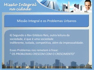 Missão Integralna cidadeMissão Integral e os Problemas Urbanos6) Segundo o Rev Gildásio Reis, outra leitura da sociedade, é que é uma sociedade indiferente, isolada, competitiva, além da impessoalidade.Esses Problemas nos remetem à frase:“ OS PROBLEMAS CRESCEM COM O CRESCIMENTO”