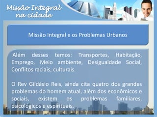 Missão Integralna cidadeMissão Integral e os Problemas UrbanosAlém desses temos: Transportes, Habitação, Emprego, Meio ambiente, Desigualdade Social, Conflitos raciais, culturais.O Rev Gildásio Reis, ainda cita quatro dos grandes problemas do homem atual, além dos econômicos e sociais, existem os problemas familiares, psicológicos e espirituais.