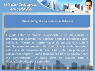 Missão Integralna cidadeMissão Integral e os Problemas UrbanosFugindo então do modelo isolacionista, e do imersionista, a proposta que segundo Rev Gildásio, é tomar o modelo dupla-cidadania: “Cristo, o transformador da cultura. O cristão é simultaneamente membro de duas cidades – da Jerusalém celestial e da Jerusalém terrena. Assim, ele não pode ver a cidade com desprezo, como também não deve se envolver com ela acriticamente”. A igreja deve se associar com a Cidade.(dobradiça para a solução)