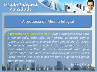 Missão Integralna cidadeA proposta da Missão IntegralA proposta da Missão Integral é “levar o evangelho todo para o homem todo, para todos os homens, de acordo com o consenso de Lausanne, a Igreja é a comunidade da graça. Comunidade terapêutica; agência de transformação social; sinal histórico do Reino de Deus, instrumentalizada pelo Espírito Santo, enquanto serve incondicionalmente a Jesus Cristo, Rei dos reis, Senhor dos senhores, a quem seja glória eternamente, amém”. Ed René Kivitz