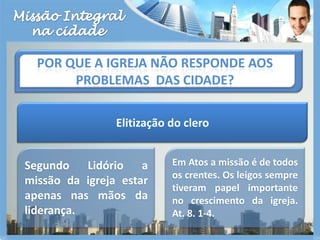 Missão Integralna cidadePor que a igreja não responde aos problemas  das cidade?Elitização do cleroSegundo Lidório a missão da igreja estar apenas nas mãos da liderança.Em Atos a missão é de todos os crentes. Os leigos sempre tiveram papel importante no crescimento da igreja. At. 8. 1-4.
