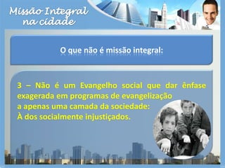 Missão Integralna cidadeO que não é missão integral:3 – Não é um Evangelho social que dar ênfase exagerada em programas de evangelização a apenas uma camada da sociedade:  À dos socialmente injustiçados.