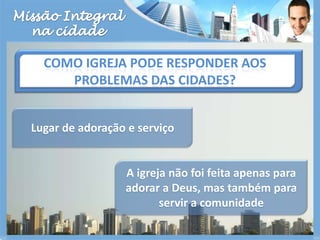 Missão Integralna cidadeComo igreja pode responder aos problemas das cidades?Lugar de adoração e serviço A igreja não foi feita apenas para adorar a Deus, mas também para servir a comunidade