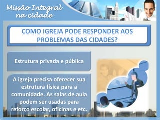 Missão Integralna cidadeComo igreja pode responder aos problemas das cidades?Estrutura privada e pública A igreja precisa oferecer sua estrutura física para a comunidade. As salas de aula podem ser usadas para reforço escolar, oficinas e etc.