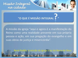 Missão Integralna cidade“O que é missão integral?”A missão da igreja “aqui e agora é a manifestação do Reino como uma realidade presente em sua própria pessoa e ação, em sua pregação do evangelho e em suas obras de justiça e misericórdia”.René Padilla. A missão da igreja à luz do Reino de Deus