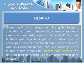 Missão Integralna cidadeDESAFIONosso desafio é apresentar um Evangelho Integral, que aborde o ser humano não apenas como uma alma a ser conquistada para o Reino de Cristo, mas também que seja uma prática cotidiana que se preocupe com o meio ambiente em que este ser vive, com seus relacionamentos, com sua presença neste mundo e com o que este "agente nada secreto" de Deus faz para transformá-lo em um lugar melhor para se viver.