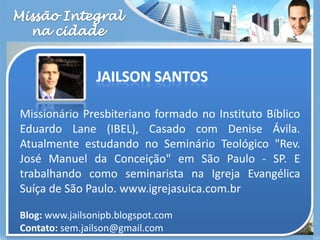 Missão Integralna cidadeMissionário Presbiteriano formado no Instituto Bíblico Eduardo Lane (IBEL), Casado com Denise Ávila. Atualmente estudando no Seminário Teológico "Rev. José Manuel da Conceição" em São Paulo - SP. E trabalhando como seminarista na Igreja Evangélica Suíça de São Paulo. www.igrejasuica.com.br Blog: www.jailsonipb.blogspot.comContato: sem.jailson@gmail.comJailson Santos