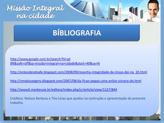 Missão Integralna cidadeBÍBLIOGRAFIAhttp://www.google.com.br/search?hl=ptBR&safe=off&q=missão+integral+na+cidade&start=40&sa=Nhttp://entendendoafe.blogspot.com/2008/09/resenha-integridade-da-misso-dei-na_20.htmlhttp://renatovargens.blogspot.com/2007/08/da-ficao-pegao-uma-anlise-sincera-do.htmlhttp://www3.mackenzie.br/editora/index.php/cr/article/view/1127/844Créditos: Walace Barbosa e Tito Lizias que ajudou na contrução e apresentação do presente trabalho.