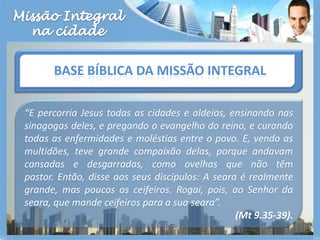 Missão Integralna cidadeBase bíblica da missão integral“E percorria Jesus todas as cidades e aldeias, ensinando nas sinagogas deles, e pregando o evangelho do reino, e curando todas as enfermidades e moléstias entre o povo. E, vendo as multidões, teve grande compaixão delas, porque andavam cansadas e desgarradas, como ovelhas que não têm pastor. Então, disse aos seus discípulos: A seara é realmente grande, mas poucos os ceifeiros. Rogai, pois, ao Senhor da seara, que mande ceifeiros para a sua seara”. (Mt 9.35-39).