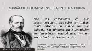 Não      vos     ensoberbais     do que
sabeis, porquanto esse saber tem limites
muito estreitos no mundo em que
habitais. Suponhamos sejais sumidades
em inteligência neste planeta: nenhum
direito tendes de envaidecer-vos.

  Ferdinando,  Espírito   protetor.  (Bordéus,    1862.)
  KARDEC, Allan. O Evangelho Segundo o Espiritismo. FEB.
  Capítulo 7.
 