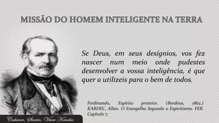 Se Deus, em seus desígnios, vos fez
nascer num meio onde pudestes
desenvolver a vossa inteligência, é que
quer a utilizeis para o bem de todos.


 Ferdinando,  Espírito   protetor.  (Bordéus,    1862.)
 KARDEC, Allan. O Evangelho Segundo o Espiritismo. FEB.
 Capítulo 7.
 