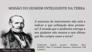 A natureza do instrumento não está a
indicar a que utilização deve prestar-
se? A enxada que o jardineiro entrega a
seu ajudante não mostra a este último
que lhe cumpre cavar a terra?

  Ferdinando,  Espírito   protetor.  (Bordéus,    1862.)
  KARDEC, Allan. O Evangelho Segundo o Espiritismo. FEB.
  Capítulo 7.
 