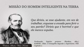 Que diríeis, se esse ajudante, em vez de
trabalhar, erguesse a enxada para ferir o
seu patrão? Diríeis que é horrível e que
ele merece expulso.


  Ferdinando,  Espírito   protetor.  (Bordéus,    1862.)
  KARDEC, Allan. O Evangelho Segundo o Espiritismo. FEB.
  Capítulo 7.
 