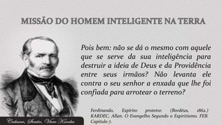 Pois bem: não se dá o mesmo com aquele
que se serve da sua inteligência para
destruir a ideia de Deus e da Providência
entre seus irmãos? Não levanta ele
contra o seu senhor a enxada que lhe foi
confiada para arrotear o terreno?

   Ferdinando,  Espírito   protetor.  (Bordéus,    1862.)
   KARDEC, Allan. O Evangelho Segundo o Espiritismo. FEB.
   Capítulo 7.
 