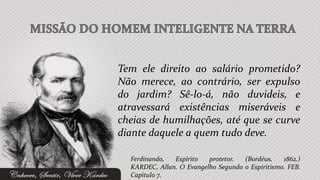 Tem ele direito ao salário prometido?
Não merece, ao contrário, ser expulso
do jardim? Sê-lo-á, não duvideis, e
atravessará existências miseráveis e
cheias de humilhações, até que se curve
diante daquele a quem tudo deve.

  Ferdinando,  Espírito   protetor.  (Bordéus,    1862.)
  KARDEC, Allan. O Evangelho Segundo o Espiritismo. FEB.
  Capítulo 7.
 
