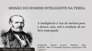 A inteligência é rica de méritos para
o futuro, mas, sob a condição de ser
bem empregada.



Ferdinando,  Espírito   protetor.  (Bordéus,    1862.)
KARDEC, Allan. O Evangelho Segundo o Espiritismo. FEB.
Capítulo 7.
 