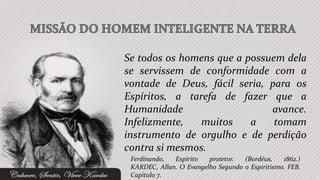 Se todos os homens que a possuem dela
se servissem de conformidade com a
vontade de Deus, fácil seria, para os
Espíritos, a tarefa de fazer que a
Humanidade                    avance.
Infelizmente,   muitos    a    tomam
instrumento de orgulho e de perdição
contra si mesmos.
 Ferdinando,  Espírito   protetor.  (Bordéus,    1862.)
 KARDEC, Allan. O Evangelho Segundo o Espiritismo. FEB.
 Capítulo 7.
 