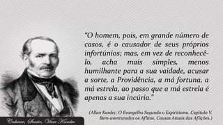 “O homem, pois, em grande número de
casos, é o causador de seus próprios
infortúnios; mas, em vez de reconhecê-
lo, acha mais simples, menos
humilhante para a sua vaidade, acusar
a sorte, a Providência, a má fortuna, a
má estrela, ao passo que a má estrela é
apenas a sua incúria.”
 (Allan Kardec. O Evangelho Segundo o Espiritismo. Capítulo V.
      Bem-aventurados os Aflitos. Causas Atuais das Aflições.)
 