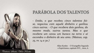 - Então, o que recebeu cinco talentos foi-
se, negociou com aquele dinheiro e ganhou
cinco outros. - O que recebera dois ganhou, do
mesmo modo, outros tantos. Mas o que
recebera um cavou um buraco na terra e aí
escondeu o dinheiro de seu amo. (Mateus, cap.
25, vv. 14 a 30.)
                    Allan Kardec - O Evangelho Segundo
                    o Espiritismo, capítulo XVI, , item, 6.
 