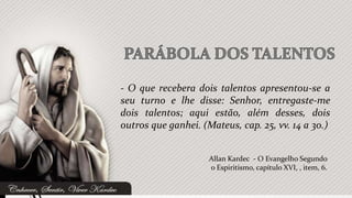 - O que recebera dois talentos apresentou-se a
seu turno e lhe disse: Senhor, entregaste-me
dois talentos; aqui estão, além desses, dois
outros que ganhei. (Mateus, cap. 25, vv. 14 a 30.)


                     Allan Kardec - O Evangelho Segundo
                     o Espiritismo, capítulo XVI, , item, 6.
 