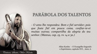 - O amo lhe respondeu: Bom e fiel servidor; pois
que foste fiel em pouca coisa, confiar-te-ei
muitas outras; compartilha da alegria do teu
senhor. (Mateus, cap. 25, vv. 14 a 30.)



                      Allan Kardec - O Evangelho Segundo
                      o Espiritismo, capítulo XVI, , item, 6.
 