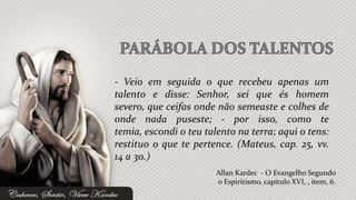 - Veio em seguida o que recebeu apenas um
talento e disse: Senhor, sei que és homem
severo, que ceifas onde não semeaste e colhes de
onde nada puseste; - por isso, como te
temia, escondi o teu talento na terra; aqui o tens:
restituo o que te pertence. (Mateus, cap. 25, vv.
14 a 30.)
                        Allan Kardec - O Evangelho Segundo
                        o Espiritismo, capítulo XVI, , item, 6.
 