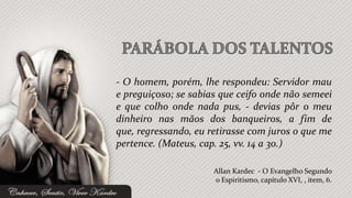 - O homem, porém, lhe respondeu: Servidor mau
e preguiçoso; se sabias que ceifo onde não semeei
e que colho onde nada pus, - devias pôr o meu
dinheiro nas mãos dos banqueiros, a fim de
que, regressando, eu retirasse com juros o que me
pertence. (Mateus, cap. 25, vv. 14 a 30.)

                      Allan Kardec - O Evangelho Segundo
                      o Espiritismo, capítulo XVI, , item, 6.
 