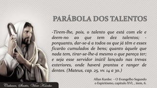 -Tirem-lhe, pois, o talento que está com ele e
deem-no ao que tem dez talentos; -
porquanto, dar-se-á a todos os que já têm e esses
ficarão cumulados de bens; quanto àquele que
nada tem, tirar-se-lhe-á mesmo o que pareça ter;
e seja esse servidor inútil lançado nas trevas
exteriores, onde haverá prantos e ranger de
dentes. (Mateus, cap. 25, vv. 14 a 30.)
                     Allan Kardec - O Evangelho Segundo
                     o Espiritismo, capítulo XVI, , item, 6.
 