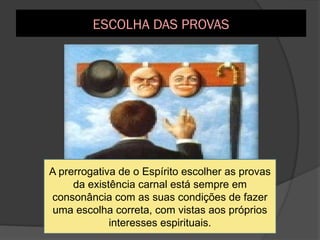 A escolha da prova, entretanto, não tem caráter absoluto,
uma vez que Deus […] pode impor certa existência a um
Espírito, quando este,pela sua inferioridade ou má- vontade,
não se mostra apto a compreender o que lhe seria mais útil.
A prerrogativa de o Espírito escolher as provas
da existência carnal está sempre em
consonância com as suas condições de fazer
uma escolha correta, com vistas aos próprios
interesses espirituais.
ESCOLHA DAS PROVAS
 
