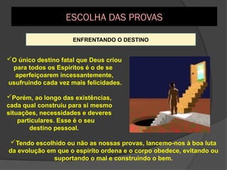 ENFRENTANDO O DESTINO
O único destino fatal que Deus criou
para todos os Espíritos é o de se
aperfeiçoarem incessantemente,
usufruindo cada vez mais felicidades.
Porém, ao longo das existências,
cada qual construiu para si mesmo
situações, necessidades e deveres
particulares. Esse é o seu
destino pessoal.
Tendo escolhido ou não as nossas provas, lancemo-nos à boa luta
da evolução em que o espírito ordena e o corpo obedece, evitando ou
suportando o mal e construindo o bem.
ESCOLHA DAS PROVAS
 
