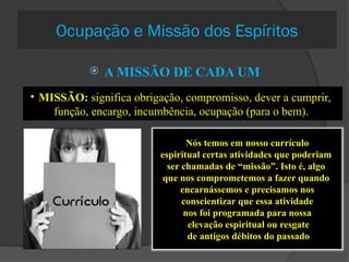 Ocupação e Missão dos Espíritos
 A MISSÃO DE CADA UM
• MISSÃO: significa obrigação, compromisso, dever a cumprir,
função, encargo, incumbência, ocupação (para o bem).
Nós temos em nosso currículo
espiritual certas atividades que poderiam
ser chamadas de “missão”. Isto é, algo
que nos comprometemos a fazer quando
encarnássemos e precisamos nos
conscientizar que essa atividade
nos foi programada para nossa
elevação espiritual ou resgate
de antigos débitos do passado
 