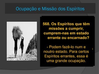 562. Os Espíritos da
ordem mais elevada, nada
mais tendo a adquirir,
entregam-se a um repouso
absoluto ou têm ainda
ocupações?
Que querias que eles
fizessem por toda a
eternidade?
A eterna ociosidade seria
um suplício eterno.
562-a. Qual é a natureza de
suas ocupações?
Receber diretamente as
ordens de Deus, transmiti-las
por todo o Universo e velar
pela sua execução
563-a. Concebe-se isso
para os bons Espíritos;
mas acontece o mesmo
com os Espíritos
inferiores?
- Os Espíritos inferiores têm
ocupações apropriadas à
sua natureza.
- Confiais ao trabalhador
braçal e ao ignorante os
trabalhos do homem culto?
230-O espírito progride no
estado errante?
Pode melhorar-se bastante,
sempre de acordo com a sua
vontade e o seu desejo;
… mas é na existência corpórea
que ele põe em prática as
novas idéias adquiridas
568. Os Espíritos que têm
missões a cumprir,
cumprem-nas em estado
errante ou encarnado?
- Podem fazê-lo num e
noutro estado. Para certos
Espíritos errantes, essa é
uma grande ocupação.
Ocupação e Missão dos Espíritos
 