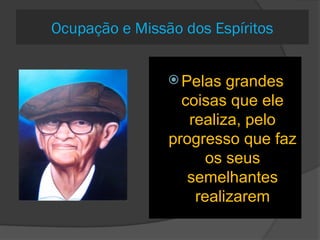 571. Só há
Espíritos
elevados no
cumprimento de
missões?
A importância das
missões está em relação
com a capacidade e a
elevação do Espírito.
O estafeta que leva um
despacho cumpre
também uma missão,que
não é a do general.
 572-a. A mesma
missão pode ser
pedida por muitos
Espíritos?
 Sim, há sempre muitos
candidatos, mas nem
todos são aceitos
Como se pode
reconhecer que um
homem tem uma
missão real na
Terra?
 Pelas grandes
coisas que ele
realiza, pelo
progresso que faz
os seus
semelhantes
realizarem
Ocupação e Missão dos Espíritos
 