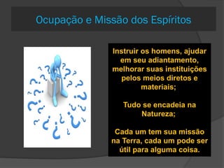 580. O Espírito
que se encarna
para cumprir uma
missão tem o
mesmo receio
daquele que o faz
como prova?
Não;
Ele tem
experiência
573 Em que
consiste a missão
dos Espíritos
quando
encarnados?
Instruir os homens, ajudar
em seu adiantamento,
melhorar suas instituições
pelos meios diretos e
materiais;
Tudo se encadeia na
Natureza;
Cada um tem sua missão
na Terra, cada um pode ser
útil para alguma coisa.
Ocupação e Missão dos Espíritos
 