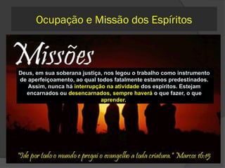 582 Pode a
paternidade ser
considerada uma
missão?
É, sem dúvida, uma
missão...Deus colocou a criança
sob a tutela de seus pais para
que esses a dirijam no caminho
do bem;
Se esse fracassa por erro deles,
carregarão a pena e os
sofrimentos do filho na vida
futura, que recairão sobre eles,
porque não fizeram o que deles
dependia para seu adiantamento
no caminho do bem.
 Qual é a
minha
 missao?  Nossa missão principal é
conosco, o nosso
melhoramento espiritual (a
melhora das nossas atitudes e
pensamentos). Em seguida
vem a nossa missão com o
grupo onde estamos
inseridos, seja no lar, na
escola, na comunidade
Deus, em sua soberana justiça, nos legou o trabalho como instrumento
de aperfeiçoamento, ao qual todos fatalmente estamos predestinados.
Assim, nunca há interrupção na atividade dos espíritos. Estejam
encarnados ou desencarnados, sempre haverá o que fazer, o que
aprender.
Ocupação e Missão dos Espíritos
 