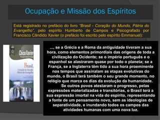 ..., se a Grécia e a Roma da antiguidade tiveram a sua
hora, como elementos primordiais das origens de toda a
civilização do Ocidente; se o império português e o
espanhol se alastraram quase por todo o planeta; se a
França, se a Inglaterra têm tido a sua hora proeminente
nos tempos que assinalam as etapas evolutivas do
mundo, o Brasil terá também o seu grande momento, no
relógio que marca os dias da evolução da humanidade.
Se outros povos atestaram o progresso, pelas
expressões materializadas e transitórias, o Brasil terá a
sua expressão imortal na vida do espírito, representando
a fonte de um pensamento novo, sem as ideologias de
separatividade, e inundando todos os campos das
atividades humanas com uma nova luz.
Está registrado no prefácio do livro “Brasil - Coração do Mundo, Pátria do
Evangelho”, pelo espírito Humberto de Campos e Psicografado por
Francisco Cândido Xavier (o prefácio foi escrito pelo espírito Emmanuel):
Ocupação e Missão dos Espíritos
 