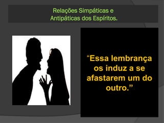 291. Além da simpatia
geral, oriunda da
semelhança que entre
eles exista, votam-se
os Espíritos recíprocas
afeições particulares?
Do mesmo modo que os
homens, sendo, porém, que
mais forte é o laço que
prende os Espíritos uns
aos outros, quando
carentes de corpo material,
porque então esse laço não
se acha exposto às
vicissitudes das paixões.”
293. Conservarão
ressentimento um
do outro, no mundo
dos Espíritos, dois
seres que foram
inimigos na Terra?
Relações Simpáticas e
Antipáticas dos Espíritos.
Não; compreenderão que
era estúpido o ódio que se
votavam e pueril o motivo
que o inspirava. Apenas os
Espíritos imperfeitos
conservam uma espécie de
animosidade, enquanto se
não purificam.
294. A lembrança
dos atos maus que
dois homens
praticaram um
contra o outro
constitui obstáculo a
que entre eles reine
simpatia?
“Essa lembrança
os induz a se
afastarem um do
outro.”
 
