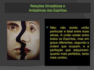 Dois Espíritos
simpáticos são
complementos um do
outro ou essa
simpatia é o
resultado de uma
afinidade perfeita?
- A simpatia que atrai um
Espírito para outro é o
resultado da perfeita
concordância de
suas tendências, de
seus instintos; se um
devesse completar o
outro, perderia a sua
individualidade.
298. As almas que
devem unir-se estão
predestinadas a essa
união, desde a sua
origem, e cada um de
nós tem, em alguma
parte do Universo, a sua
metade, à qual um dia se
unirá fatalmente?
 Não; não existe união
particular e fatal entre duas
almas. A união existe entre
todos os Espíritos, mas em
graus diferentes, segundo a
ordem que ocupam, e a
perfeição que adquiriram:
quanto mais perfeitos, tanto
mais unidos.
Relações Simpáticas e
Antipáticas dos Espíritos.
 