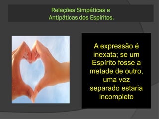 299. Em que sentindo
se deve entender a
palavra metade, de
que certos Espíritos
se servem para
designar os Espíritos
simpáticos?
A expressão é
inexata; se um
Espírito fosse a
metade de outro,
uma vez
separado estaria
incompleto
Relações Simpáticas e
Antipáticas dos Espíritos.
 