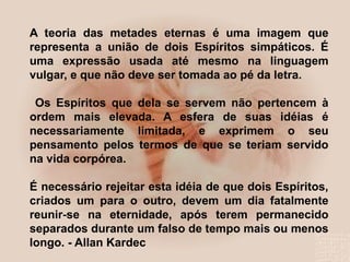 A teoria das metades eternas é uma imagem que
representa a união de dois Espíritos simpáticos. É
uma expressão usada até mesmo na linguagem
vulgar, e que não deve ser tomada ao pé da letra.
Os Espíritos que dela se servem não pertencem à
ordem mais elevada. A esfera de suas idéias é
necessariamente limitada, e exprimem o seu
pensamento pelos termos de que se teriam servido
na vida corpórea.
É necessário rejeitar esta idéia de que dois Espíritos,
criados um para o outro, devem um dia fatalmente
reunir-se na eternidade, após terem permanecido
separados durante um falso de tempo mais ou menos
longo. - Allan Kardec
 