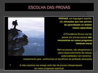 ESCOLHA DAS PROVAS
 PROVAS, em linguagem espírita,
são situações que nos servem
de aprendizado ou testam
nossa capacidade.
 A Providência Divina nos faz
passar por provas porque são
necessárias ao nosso progresso
intelecto-moral.
 Sem as provas, não atingiríamos o
pleno desenvolvimento de nossas
potencialidades nem teríamos
merecimento para usufruirmos os benefícios da perfeição alcançada.
 A vida corpórea nos enseja certo tipo de provas indispensáveis
ao nosso progresso espiritual.
 